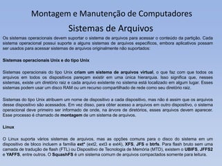 Montagem e Manutenção de Computadores
Os sistemas operacionais devem suportar o sistema de arquivos para acessar o conteúdo da partição. Cada
sistema operacional possui suporte a alguns sistemas de arquivos especificos, embora aplicativos possam
ser usados para acessar sistemas de arquivos originalmente não suportados:
Sistemas operacionais Unix e do tipo Unix
Sistemas operacionais do tipo Unix criam um sistema de arquivos virtual, o que faz com que todos os
arquivos em todos os dispositivos pareçam existir em uma única hierarquia. Isso significa que, nesses
sistemas, existe um diretório raiz e cada arquivo existente no sistema está localizado em algum lugar. Esses
sistemas podem usar um disco RAM ou um recurso compartilhado de rede como seu diretório raiz.
Sistemas do tipo Unix atribuem um nome de dispositivo a cada dispositivo, mas não é assim que os arquivos
desse dispositivo são acessados. Em vez disso, para obter acesso a arquivos em outro dispositivo, o sistema
operacional deve primeiro ser informado de onde, na árvore de diretórios, esses arquivos devem aparecer.
Esse processo é chamado de montagem de um sistema de arquivos.
Linux
O Linux suporta vários sistemas de arquivos, mas as opções comuns para o disco do sistema em um
dispositivo de bloco incluem a família ext* (ext2, ext3 e ext4), XFS, JFS e btrfs. Para flash bruto sem uma
camada de tradução de flash (FTL) ou Dispositivo de Tecnologia de Memória (MTD), existem o UBIFS, JFFS2
e YAFFS, entre outros. O SquashFS é um sistema comum de arquivos compactados somente para leitura.
Sistemas de Arquivos
 