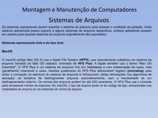 Montagem e Manutenção de Computadores
Os sistemas operacionais devem suportar o sistema de arquivos para acessar o conteúdo da partição. Cada
sistema operacional possui suporte a alguns sistemas de arquivos especificos, embora aplicativos possam
ser usados para acessar sistemas de arquivos originalmente não suportados:
Sistemas operacionais Unix e do tipo Unix
MacOS
O macOS (antigo Mac OS X) usa o Apple File System (APFS), que recentemente substituiu um sistema de
arquivos herdado do Mac OS clássico, chamado de HFS Plus. A Apple também usa o termo "Mac OS
Extended". O HFS Plus é um sistema de arquivos rico em metadados e com preservação de caixa, mas
(geralmente) insensível a caixa. Versões posteriores do HFS Plus adicionaram registro (journaling) para
evitar a corrupção da estrutura do sistema de arquivos e introduziram várias otimizações nos algoritmos de
alocação, na tentativa de desfragmentar arquivos automaticamente, sem a necessidade de um
desfragmentador externo. Os nomes dos arquivos podem ter até 255 caracteres. O HFS Plus usa o Unicode
para armazenar nomes de arquivos. No macOS, o tipo de arquivo pode vir do código de tipo, armazenado nos
metadados do arquivo ou na extensão do nome do arquivo.
Sistemas de Arquivos
 