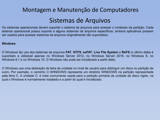 Montagem e Manutenção de Computadores
Os sistemas operacionais devem suportar o sistema de arquivos para acessar o conteúdo da partição. Cada
sistema operacional possui suporte a alguns sistemas de arquivos especificos, embora aplicativos possam
ser usados para acessar sistemas de arquivos originalmente não suportados:
Windows
O Windows faz uso dos sistemas de arquivos FAT, NTFS, exFAT, Live File System e ReFS (o último deles é
suportado e utilizável apenas no Windows Server 2012, no Windows Server 2016, no Windows 8, no
Windows 8.1 e no Windows 10. O Windows não pode ser inicializado a partir dele).
O Windows usa uma abstração de letra de unidade no nível de usuário para distinguir um disco ou partição de
outro. Por exemplo, o caminho C:WINDOWS representa um diretório WINDOWS na partição representada
pela letra C. A unidade C: é mais comumente usada para a partição primária da unidade de disco rígido, na
qual o Windows é normalmente instalado e a partir do qual é inicializado.
Sistemas de Arquivos
 