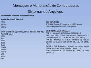 Montagem e Manutenção de Computadores
Sistemas de ficheiros mais conhecidos
Apple Macintosh (Mac OS)
HFS
HFS+
APFS
UNIX (FreeBSD, OpenBSD, Linux, Solaris, Red Hat,
Android, etc.)
UFS
Ext
Ext2
Ext3
Ext4
SWAP
Reiser
HPFS
JFS
XFS
ZFS
Sistemas de Arquivos
IBM (AIX, OS/2)
JFS (AIX Version 3.1 ou superior, OS/2 Warp)
HPFS - High Performance File System
MS-DOS/Microsoft Windows
FAT 12 - Microsoft BASIC Disk - MSDOS 4.0
FAT 16 ou FAT - DOS 4.0 ou superior / Windows 1.X
ou superior (1.x, 2.x, 3.x, 95, 98, ME, 2000, XP,...)
FAT 32 - MS-DOS 7.1 e 8.0 / Windows 95 (versão
OSR2!), ou superior (95 OSR2, 98, ME, NT, 2000,
XP...)
ExFAT - FAT Estendido, também conhecido como
FAT64, Windows XP ou superior ( Vista, 7...)
NTFS - Windows NT ou superior (NT, 2000, XP, 2003
Server,...)
 