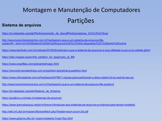 Montagem e Manutenção de Computadores
Sistema de arquivos
https://pt.wikipedia.org/wiki/Particionamento_de_disco#Particionadores_Gr%C3%A1ficos
http://www.bosontreinamentos.com.br/hardware/o-que-e-um-sistema-de-arquivos-file-
system/#:~:text=Um%20Sistema%20de%20Arquivos%20%C3%A9,(disquetes)%2C%20entre%20outros
https://www.techtudo.com.br/noticias/2016/02/entenda-o-que-e-sistema-de-arquivos-e-sua-utilidade-no-pc-e-no-celular.ghtml
https://wiki.mageia.org/en/Hd_partition_for_beginners_pt_BR
https://www.snapfiles.com/get/partedmagic.html
https://recoverit.wondershare.com.br/partition-tips/what-is-partition.html
https://www.oficinadanet.com.br/hardware/24796-7-razoes-para-particionar-o-disco-rigido-hd-ou-ssd-do-seu-pc
http://www.bosontreinamentos.com.br/hardware/o-que-e-um-sistema-de-arquivos-file-system/]
https://pt.wikipedia.org/wiki/Sistema_de_ficheiros
https://guialinux.uniriotec.br/sistemas-de-arquivos/
https://www.iperiusbackup.net/pt-br/breve-introducao-aos-sistemas-de-arquivos-e-motivos-para-tantos-modelos/
http://wiki.inf.ufpr.br/maziero/lib/exe/fetch.php?media=socm:socm-24.pdf
https://www.gsigma.ufsc.br/~popov/aulas/so1/cap10so.html
Partições
 