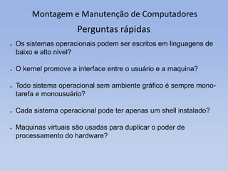 Montagem e Manutenção de Computadores
Perguntas rápidas
 Os sistemas operacionais podem ser escritos em linguagens de
baixo e alto nivel?
 O kernel promove a interface entre o usuário e a maquina?
 Todo sistema operacional sem ambiente gráfico é sempre mono-
tarefa e monousuário?
 Cada sistema operacional pode ter apenas um shell instalado?
 Maquinas virtuais são usadas para duplicar o poder de
processamento do hardware?
 