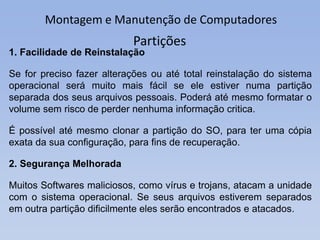 Montagem e Manutenção de Computadores
Partições
1. Facilidade de Reinstalação
Se for preciso fazer alterações ou até total reinstalação do sistema
operacional será muito mais fácil se ele estiver numa partição
separada dos seus arquivos pessoais. Poderá até mesmo formatar o
volume sem risco de perder nenhuma informação critica.
É possível até mesmo clonar a partição do SO, para ter uma cópia
exata da sua configuração, para fins de recuperação.
2. Segurança Melhorada
Muitos Softwares maliciosos, como vírus e trojans, atacam a unidade
com o sistema operacional. Se seus arquivos estiverem separados
em outra partição dificilmente eles serão encontrados e atacados.
 