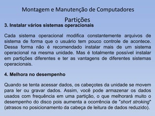 Montagem e Manutenção de Computadores
Partições
3. Instalar vários sistemas operacionais
Cada sistema operacional modifica constantemente arquivos de
sistema de forma que o usuário tem pouco controle de acontece.
Dessa forma não é recomendado instalar mais de um sistema
operacional na mesma unidade. Mas é totalmente possível instalar
em partições diferentes e ter as vantagens de diferentes sistemas
operacionais.
4. Melhora no desempenho
Quando se tenta acessar dados, os cabeçotes da unidade se movem
para ler ou gravar dados. Assim, você pode armazenar os dados
usados ​​com frequência em uma partição, o que melhorará muito o
desempenho do disco pois aumenta a ocorrência de "short stroking"
(atrasos no posicionamento da cabeça de leitura de dados reduzido).
 