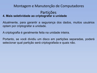 Montagem e Manutenção de Computadores
Partições
4. Mais seletividade ao criptografar a unidade
Atualmente, para garantir a segurança dos dados, muitos usuários
optam por criptografar a unidade.
A criptografia é geralmente feita na unidade inteira.
Portanto, se você dividiu um disco em partições separadas, poderá
selecionar qual partição será criptografada e quais não.
 