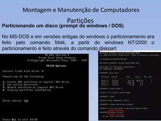 Montagem e Manutenção de Computadores
Partições
Particionando um disco (prompt do windows / DOS)
No MS-DOS e em versões antigas do windows o particionamento era
feito pelo comando fdisk, a partir do windows NT/2000 o
particionamento é feito através do comando diskpart
 