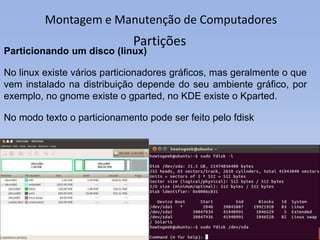 Montagem e Manutenção de Computadores
Partições
Particionando um disco (linux)
No linux existe vários particionadores gráficos, mas geralmente o que
vem instalado na distribuição depende do seu ambiente gráfico, por
exemplo, no gnome existe o gparted, no KDE existe o Kparted.
No modo texto o particionamento pode ser feito pelo fdisk
 