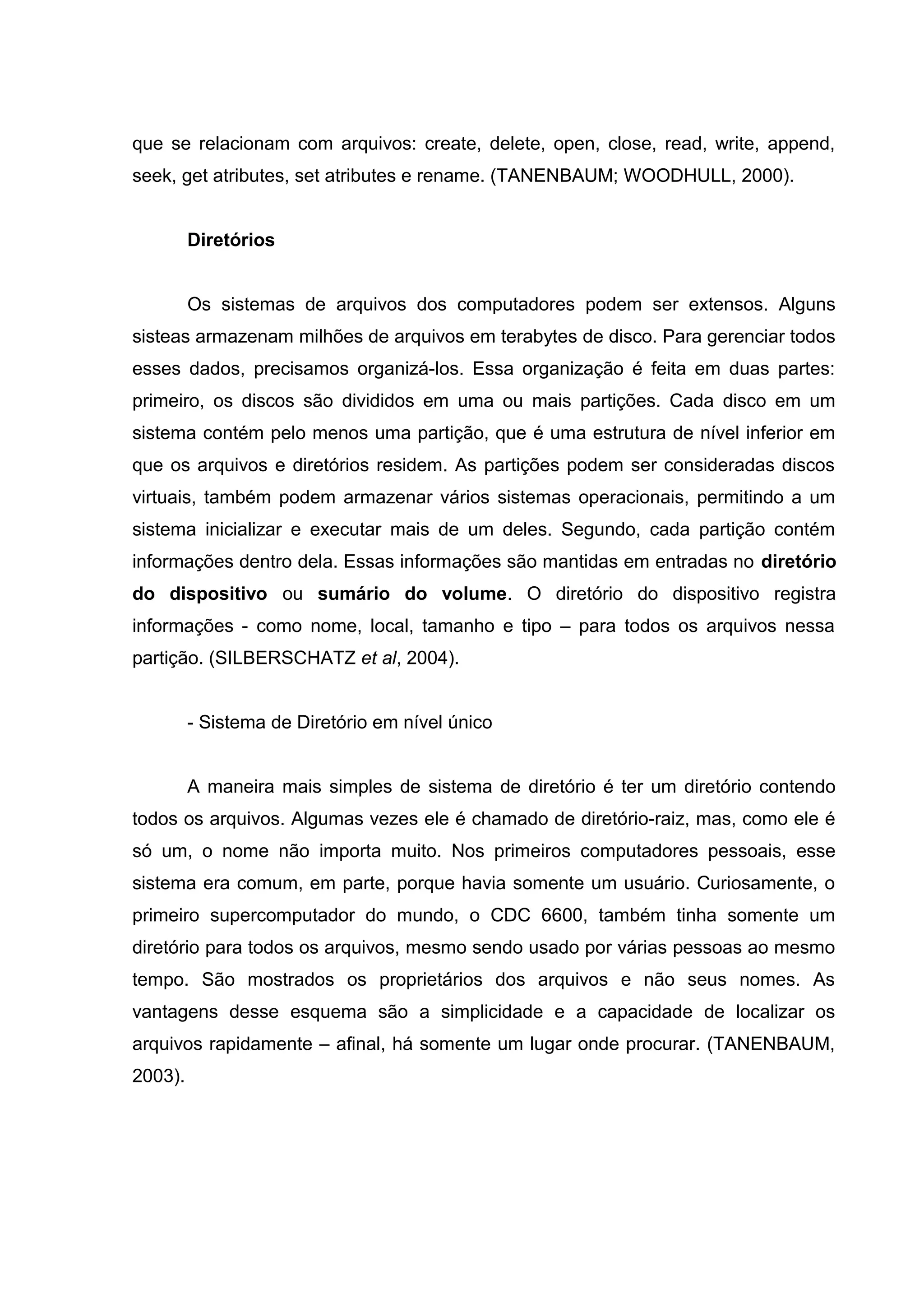 que se relacionam com arquivos: create, delete, open, close, read, write, append,
seek, get atributes, set atributes e rename. (TANENBAUM; WOODHULL, 2000).


         Diretórios


         Os sistemas de arquivos dos computadores podem ser extensos. Alguns
sisteas armazenam milhões de arquivos em terabytes de disco. Para gerenciar todos
esses dados, precisamos organizá-los. Essa organização é feita em duas partes:
primeiro, os discos são divididos em uma ou mais partições. Cada disco em um
sistema contém pelo menos uma partição, que é uma estrutura de nível inferior em
que os arquivos e diretórios residem. As partições podem ser consideradas discos
virtuais, também podem armazenar vários sistemas operacionais, permitindo a um
sistema inicializar e executar mais de um deles. Segundo, cada partição contém
informações dentro dela. Essas informações são mantidas em entradas no diretório
do dispositivo ou sumário do volume. O diretório do dispositivo registra
informações - como nome, local, tamanho e tipo – para todos os arquivos nessa
partição. (SILBERSCHATZ et al, 2004).


         - Sistema de Diretório em nível único


         A maneira mais simples de sistema de diretório é ter um diretório contendo
todos os arquivos. Algumas vezes ele é chamado de diretório-raiz, mas, como ele é
só um, o nome não importa muito. Nos primeiros computadores pessoais, esse
sistema era comum, em parte, porque havia somente um usuário. Curiosamente, o
primeiro supercomputador do mundo, o CDC 6600, também tinha somente um
diretório para todos os arquivos, mesmo sendo usado por várias pessoas ao mesmo
tempo. São mostrados os proprietários dos arquivos e não seus nomes. As
vantagens desse esquema são a simplicidade e a capacidade de localizar os
arquivos rapidamente – afinal, há somente um lugar onde procurar. (TANENBAUM,
2003).
 