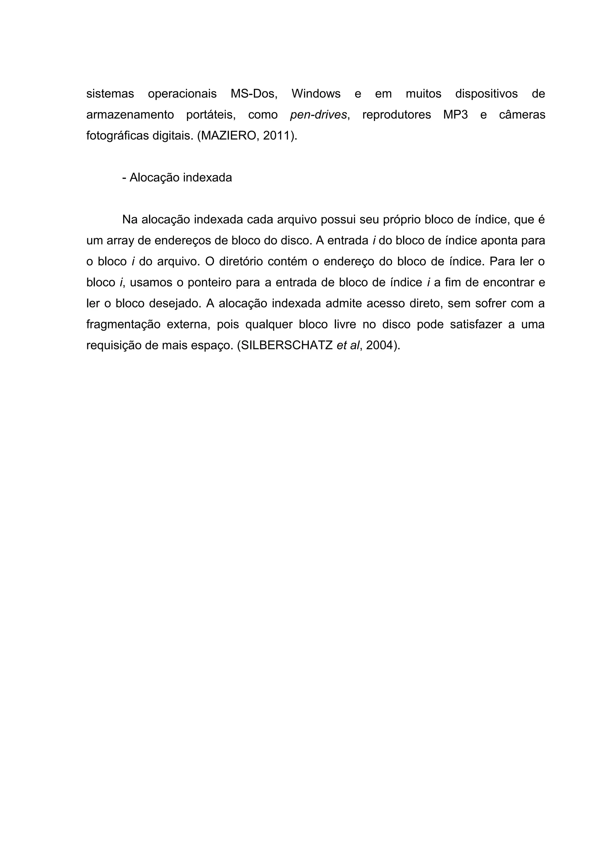 sistemas   operacionais   MS-Dos,    Windows    e   em   muitos   dispositivos   de
armazenamento portáteis, como        pen-drives, reprodutores MP3      e câmeras
fotográficas digitais. (MAZIERO, 2011).


      - Alocação indexada


      Na alocação indexada cada arquivo possui seu próprio bloco de índice, que é
um array de endereços de bloco do disco. A entrada i do bloco de índice aponta para
o bloco i do arquivo. O diretório contém o endereço do bloco de índice. Para ler o
bloco i, usamos o ponteiro para a entrada de bloco de índice i a fim de encontrar e
ler o bloco desejado. A alocação indexada admite acesso direto, sem sofrer com a
fragmentação externa, pois qualquer bloco livre no disco pode satisfazer a uma
requisição de mais espaço. (SILBERSCHATZ et al, 2004).
 