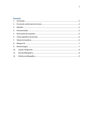 2
Sumário
1. Introdução....................................................................................................................3
2. Circuito de arrefecimento do motor...............................................................................4
3. Radiador.......................................................................................................................4
4. Eletroventilador............................................................................................................5
5. Reservatório de Expansão..............................................................................................6
6. Tampa reguladora de pressão........................................................................................6
7. Válvula termostática.....................................................................................................6
8. Mangueiras...................................................................................................................7
9. Bomba da água.............................................................................................................7
10. Liquido refrigerante...................................................................................................8
11. Revisão Bibliográfica..................................................................................................8
12. Referência Bibliográfica.............................................................................................9
 
