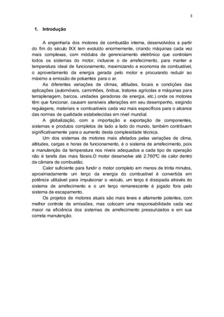 3
1. Introdução
A engenharia dos motores de combustão interna, desenvolvidos a partir
do fim do século IXX tem evoluído enormemente, criando máquinas cada vez
mais complexas, com módulos de gerenciamento eletrônico que controlam
todos os sistemas do motor, inclusive o de arrefecimento, para manter a
temperatura ideal de funcionamento, maximizando a economia de combustível,
o aproveitamento da energia gerada pelo motor e procurando reduzir ao
máximo a emissão de poluentes para o ar.
As diferentes variações de climas, altitudes, locais e condições das
aplicações (automóveis, caminhões, ônibus, tratores agrícolas e máquinas para
terraplenagem, barcos, unidades geradoras de energia, etc.) onde os motores
têm que funcionar, causam sensíveis alterações em seu desempenho, exigindo
regulagens, materiais e combustíveis cada vez mais específicos para o alcance
das normas de qualidade estabelecidas em nível mundial.
A globalização, com a importação e exportação de componentes,
sistemas e produtos completos de lado a lado do mundo, também contribuem
significativamente para o aumento desta complexidade técnica.
Um dos sistemas de motores mais afetados pelas variações de clima,
altitudes, cargas e horas de funcionamento, é o sistema de arrefecimento, pois
a manutenção da temperatura nos níveis adequados a cada tipo de operação
não é tarefa das mais fáceis.O motor desenvolve até 2.760ºC de calor dentro
da câmara de combustão.
Calor suficiente para fundir o motor completo em menos de trinta minutos,
aproximadamente um terço da energia do combustível é convertida em
potência utilizável para impulsionar o veículo, um terço é dissipada através do
sistema de arrefecimento e o um terço remanescente é jogado fora pelo
sistema de escapamento.
Os projetos de motores atuais são mais leves e altamente potentes, com
melhor controle de emissões, mas colocam uma responsabilidade cada vez
maior na eficiência dos sistemas de arrefecimento pressurizados e em sua
correta manutenção.
 