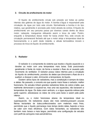 4
2. Circuito de arrefecimento do motor
O líquido de arrefecimento circula sob pressão por todas as partes
internas das galerias de água do motor. A bomba d’água é responsável pela
circulação da água por todo este circuito. Normalmente a bomba é do tipo
rotativo, que geralmente é acionada pelo motor através da correia. O líquido de
arrefecimento em seu percurso passa por diversos canais dentro do bloco
motor, cabeçote, mangueiras efetuando assim a troca de calor. Porém,
enquanto a temperatura desse motor for baixa (motor frio), este circuito de
circulação permanecerá fechado até que o motor atinja a temperatura ideal de
funcionamento, e a partir deste instante, a válvula termostática iniciará o
processo de troca do líquido de arrefecimento.
3. Radiador
O radiador é o componente do sistema que recebe o líquido aquecido e o
devolve ao motor com uma temperatura mais baixa. Está posicionado
geralmente à frente do motor, de forma a receber o fluxo de ar causado pelo
movimento do ventilador. O radiador possui dutos internos para a circulação
do líquido de arrefecimento, providos de aletas que direcionam o fluxo de ar e
auxiliam a dissipar o calor, diminuindo a temperatura do líquido.
Existem vários tipos de radiadores, mas a constituição é sempre de dutos
e aletas. No passado, o conceito era que quanto maior fosse o radiador, melhor
funcionaria. Os veículos tinham grandes radiadores feitos de cobre e latão, que
realmente demoravam a aquecer-se, mas uma vez aquecidos, não baixavam a
temperatura da água. Os dutos eram verticais, e a água aquecida entrava pela
parte superior, atravessava os dutos de cima para baixo e saíam pela parte
inferior.
Assim, ou o motor funcionava abaixo da temperatura ideal ou
superaquecido. Os radiadores atuais são mais estreitos,possuem poucas
fileiras horizontais de dutos,confeccionados com materiais mais finos,
permitindo que o líquido permaneça mais tempo dentro deles, fazendo a troca
de calor com mais eficiência. Com dutos horizontais, os radiadores são
também mais baixos e mais largos, permitindo uma configuração de veículos
com perfil de carroçaria mais aerodinâmica.
 