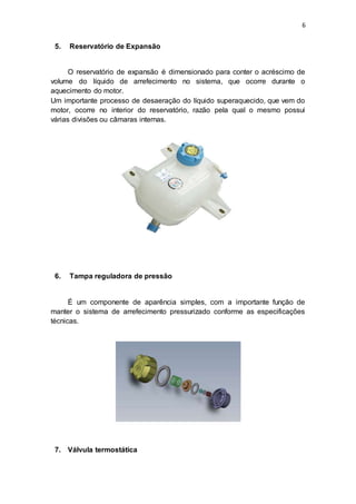 6
5. Reservatório de Expansão
O reservatório de expansão é dimensionado para conter o acréscimo de
volume do líquido de arrefecimento no sistema, que ocorre durante o
aquecimento do motor.
Um importante processo de desaeração do líquido superaquecido, que vem do
motor, ocorre no interior do reservatório, razão pela qual o mesmo possui
várias divisões ou câmaras internas.
6. Tampa reguladora de pressão
É um componente de aparência simples, com a importante função de
manter o sistema de arrefecimento pressurizado conforme as especificações
técnicas.
7. Válvula termostática
 