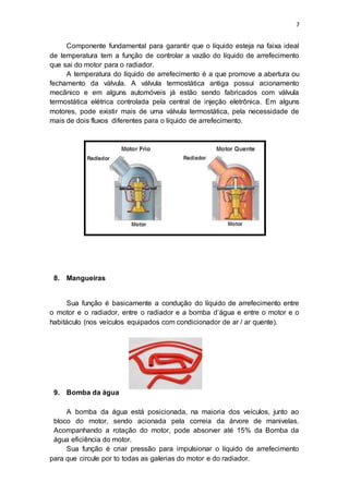 7
Componente fundamental para garantir que o líquido esteja na faixa ideal
de temperatura tem a função de controlar a vazão do líquido de arrefecimento
que sai do motor para o radiador.
A temperatura do líquido de arrefecimento é a que promove a abertura ou
fechamento da válvula. A válvula termostática antiga possui acionamento
mecânico e em alguns automóveis já estão sendo fabricados com válvula
termostática elétrica controlada pela central de injeção eletrônica. Em alguns
motores, pode existir mais de uma válvula termostática, pela necessidade de
mais de dois fluxos diferentes para o líquido de arrefecimento.
8. Mangueiras
Sua função é basicamente a condução do líquido de arrefecimento entre
o motor e o radiador, entre o radiador e a bomba d’água e entre o motor e o
habitáculo (nos veículos equipados com condicionador de ar / ar quente).
9. Bomba da água
A bomba da água está posicionada, na maioria dos veículos, junto ao
bloco do motor, sendo acionada pela correia da árvore de manivelas.
Acompanhando a rotação do motor, pode absorver até 15% da Bomba da
água eficiência do motor.
Sua função é criar pressão para impulsionar o líquido de arrefecimento
para que circule por to todas as galerias do motor e do radiador.
 