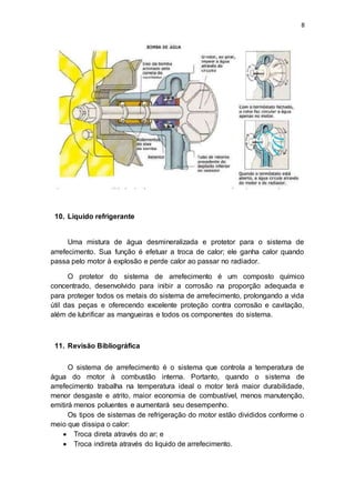 8
10. Liquido refrigerante
Uma mistura de água desmineralizada e protetor para o sistema de
arrefecimento. Sua função é efetuar a troca de calor; ele ganha calor quando
passa pelo motor à explosão e perde calor ao passar no radiador.
O protetor do sistema de arrefecimento é um composto químico
concentrado, desenvolvido para inibir a corrosão na proporção adequada e
para proteger todos os metais do sistema de arrefecimento, prolongando a vida
útil das peças e oferecendo excelente proteção contra corrosão e cavitação,
além de lubrificar as mangueiras e todos os componentes do sistema.
11. Revisão Bibliográfica
O sistema de arrefecimento é o sistema que controla a temperatura de
água do motor à combustão interna. Portanto, quando o sistema de
arrefecimento trabalha na temperatura ideal o motor terá maior durabilidade,
menor desgaste e atrito, maior economia de combustível, menos manutenção,
emitirá menos poluentes e aumentará seu desempenho.
Os tipos de sistemas de refrigeração do motor estão divididos conforme o
meio que dissipa o calor:
 Troca direta através do ar; e
 Troca indireta através do liquido de arrefecimento.
 