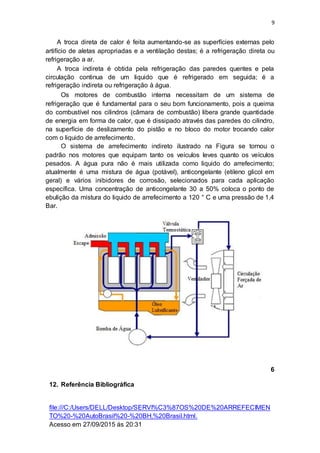 9
A troca direta de calor é feita aumentando-se as superfícies externas pelo
artifício de aletas apropriadas e a ventilação destas; é a refrigeração direta ou
refrigeração a ar.
A troca indireta é obtida pela refrigeração das paredes quentes e pela
circulação continua de um liquido que é refrigerado em seguida; é a
refrigeração indireta ou refrigeração à água.
Os motores de combustão interna necessitam de um sistema de
refrigeração que é fundamental para o seu bom funcionamento, pois a queima
do combustível nos cilindros (câmara de combustão) libera grande quantidade
de energia em forma de calor, que é dissipado através das paredes do cilindro,
na superfície de deslizamento do pistão e no bloco do motor trocando calor
com o liquido de arrefecimento.
O sistema de arrefecimento indireto ilustrado na Figura se tornou o
padrão nos motores que equipam tanto os veículos leves quanto os veículos
pesados. A água pura não é mais utilizada como liquido do arrefecimento;
atualmente é uma mistura de água (potável), anticongelante (etileno glicol em
geral) e vários inibidores de corrosão, selecionados para cada aplicação
específica. Uma concentração de anticongelante 30 a 50% coloca o ponto de
ebulição da mistura do liquido de arrefecimento a 120 ° C e uma pressão de 1,4
Bar.
6
12. Referência Bibliográfica
file:///C:/Users/DELL/Desktop/SERVI%C3%87OS%20DE%20ARREFECIMEN
TO%20-%20AutoBrasil%20-%20BH,%20Brasil.html.
Acesso em 27/09/2015 ás 20:31
 