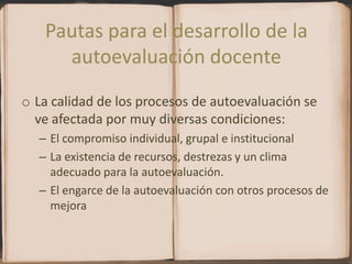 Pautas para el desarrollo de la autoevaluación docenteLa calidad de los procesos de autoevaluación se ve afectada por muy diversas condiciones:El compromiso individual, grupal e institucional La existencia de recursos, destrezas y un clima adecuado para la autoevaluación.El engarce de la autoevaluación con otros procesos de mejora