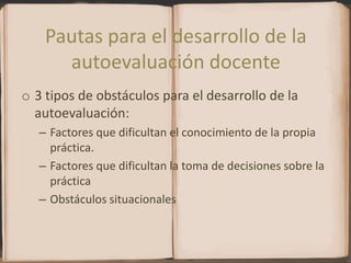 Pautas para el desarrollo de la autoevaluación docente3 tipos de obstáculos para el desarrollo de la autoevaluación:Factores que dificultan el conocimiento de la propia práctica.Factores que dificultan la toma de decisiones sobre la prácticaObstáculos situacionales