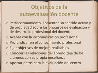 Objetivos de la autoevaluación docentePerfeccionamiento. Fomentar un sentido activo y de propiedad sobre los procesos de evaluación y de desarrollo profesional del docente.