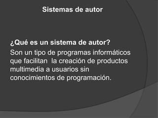 Sistemas de autor
¿Qué es un sistema de autor?
Son un tipo de programas informáticos
que facilitan la creación de productos
multimedia a usuarios sin
conocimientos de programación.
 