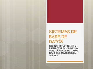 SISTEMAS DE
BASE DE
DATOS
DISEÑO, DESARROLLO Y
ESTRUCTURACIÓN DE UNA
PEQUEÑA BASE DE DATOS
BAJO EL SERVIDOR SQL
SERVER
 