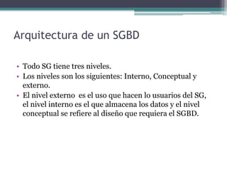 Arquitectura de un SGBD

• Todo SG tiene tres niveles.
• Los niveles son los siguientes: Interno, Conceptual y
  externo.
• El nivel externo es el uso que hacen lo usuarios del SG,
  el nivel interno es el que almacena los datos y el nivel
  conceptual se refiere al diseño que requiera el SGBD.
 
