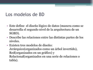 Los modelos de BD

• Este define el diseño lógico de datos (manera como se
  desarrolla el segundo nivel de la arquitectura de un
  SGBD).
• Describe las relaciones entre las distintas partes de los
  niveles.
• Existen tres modelos de diseño:
  Jerárquico(organizados como un árbol invertido),
  Red(organizados en un gráfico) y
  Relacional(organizados en una serie de relaciones o
  tabla).
 