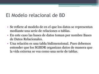 El Modelo relacional de BD

• Se refiere al modelo de en el que los datos se representan
  mediante una serie de relaciones o tablas.
• En este caso las bases de datos toman por nombre Bases
  de Datos Relacionales.
• Una relación es una tabla bidimensional. Pues debemos
  entender que los SGBDR organizan datos de manera que
  la vida externa se vea como una serie de tablas.
 