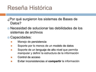 ¿Por qué surgieron los sistemas de Bases de
Datos?
 Necesidad de solucionar las debilidades de los
sistemas de archivos
 Capacidades:
 Manejo de persistencia
 Soporte por lo menos de un modelo de datos
 Soporte de un lenguaje de alto nivel que permita
manipular y definir la estructura de la información
 Control de acceso
 Evitar inconsistencias al compartir la información
Reseña Histórica
 