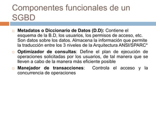 Componentes funcionales de un
SGBD
 Metadatos o Diccionario de Datos (D.D): Contiene el
esquema de la B.D, los usuarios, los permisos de acceso, etc.
Son datos sobre los datos. Almacena la información que permite
la traducción entre los 3 niveles de la Arquitectura ANSI/SPARC*
 Optimizador de consultas: Define el plan de ejecución de
operaciones solicitadas por los usuarios, de tal manera que se
lleven a cabo de la manera más eficiente posible
 Manejador de transacciones: Controla el acceso y la
concurrencia de operaciones
 