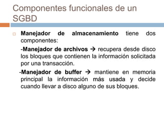 Componentes funcionales de un
SGBD
 Manejador de almacenamiento tiene dos
componentes:
-Manejador de archivos  recupera desde disco
los bloques que contienen la información solicitada
por una transacción.
-Manejador de buffer  mantiene en memoria
principal la información más usada y decide
cuando llevar a disco alguno de sus bloques.
 