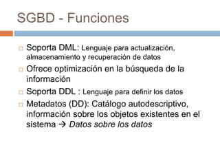 SGBD - Funciones
 Soporta DML: Lenguaje para actualización,
almacenamiento y recuperación de datos
 Ofrece optimización en la búsqueda de la
información
 Soporta DDL : Lenguaje para definir los datos
 Metadatos (DD): Catálogo autodescriptivo,
información sobre los objetos existentes en el
sistema  Datos sobre los datos
 