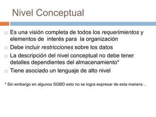 Nivel Conceptual
 Es una visión completa de todos los requerimientos y
elementos de interés para la organización
 Debe incluir restricciones sobre los datos
 La descripción del nivel conceptual no debe tener
detalles dependientes del almacenamiento*
 Tiene asociado un lenguaje de alto nivel
* Sin embargo en algunos SGBD esto no se logra expresar de esta manera…
 
