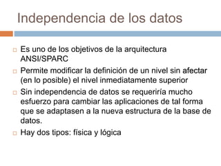 Independencia de los datos
 Es uno de los objetivos de la arquitectura
ANSI/SPARC
 Permite modificar la definición de un nivel sin afectar
(en lo posible) el nivel inmediatamente superior
 Sin independencia de datos se requeriría mucho
esfuerzo para cambiar las aplicaciones de tal forma
que se adaptasen a la nueva estructura de la base de
datos.
 Hay dos tipos: física y lógica
 