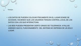 • LOS DATOS SE PUEDEN COLOCAR FÍSICAMENTE EN EL LUGAR DONDE SE
ACCESAN, HACIENDO QUE LOS USUARIOS TENGAN CONTROL LOCAL DE LOS
DATOS CON LOS QUE INTERACTÚAN.
• LAS BDD PUEDEN PRESENTAR CIERTO GRADO DE TOLERANCIA A FALLAS
ASIENDO QUE EL FUNCIONAMIENTO DEL SISTEMA NO DEPENDA DE UN SOLO
LUGAR.
Ventajas:
 