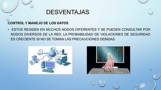 DESVENTAJAS
CONTROL Y MANEJO DE LOS DATOS
• ESTOS RESIDEN EN MUCHOS NODOS DIFERENTES Y SE PUEDEN CONSULTAR POR
NODOS DIVERSOS DE LA RED, LA PROBABILIDAD DE VIOLACIONES DE SEGURIDAD
ES CRECIENTE SI NO SE TOMAN LAS PRECAUCIONES DEBIDAS.
 