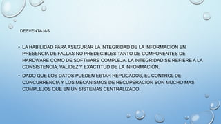 • LA HABILIDAD PARA ASEGURAR LA INTEGRIDAD DE LA INFORMACIÓN EN
PRESENCIA DE FALLAS NO PREDECIBLES TANTO DE COMPONENTES DE
HARDWARE COMO DE SOFTWARE COMPLEJA. LA INTEGRIDAD SE REFIERE A LA
CONSISTENCIA, VALIDEZ Y EXACTITUD DE LA INFORMACIÓN.
• DADO QUE LOS DATOS PUEDEN ESTAR REPLICADOS, EL CONTROL DE
CONCURRENCIA Y LOS MECANISMOS DE RECUPERACIÓN SON MUCHO MAS
COMPLEJOS QUE EN UN SISTEMAS CENTRALIZADO.
DESVENTAJAS
 