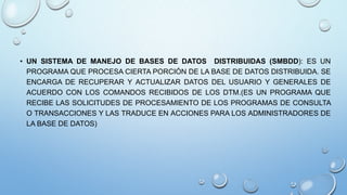 • UN SISTEMA DE MANEJO DE BASES DE DATOS DISTRIBUIDAS (SMBDD): ES UN
PROGRAMA QUE PROCESA CIERTA PORCIÓN DE LA BASE DE DATOS DISTRIBUIDA. SE
ENCARGA DE RECUPERAR Y ACTUALIZAR DATOS DEL USUARIO Y GENERALES DE
ACUERDO CON LOS COMANDOS RECIBIDOS DE LOS DTM.(ES UN PROGRAMA QUE
RECIBE LAS SOLICITUDES DE PROCESAMIENTO DE LOS PROGRAMAS DE CONSULTA
O TRANSACCIONES Y LAS TRADUCE EN ACCIONES PARA LOS ADMINISTRADORES DE
LA BASE DE DATOS)
 