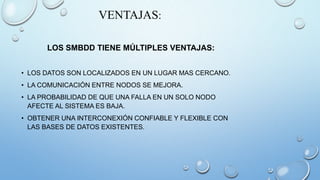 VENTAJAS:
LOS SMBDD TIENE MÚLTIPLES VENTAJAS:
• LOS DATOS SON LOCALIZADOS EN UN LUGAR MAS CERCANO.
• LA COMUNICACIÓN ENTRE NODOS SE MEJORA.
• LA PROBABILIDAD DE QUE UNA FALLA EN UN SOLO NODO
AFECTE AL SISTEMA ES BAJA.
• OBTENER UNA INTERCONEXIÓN CONFIABLE Y FLEXIBLE CON
LAS BASES DE DATOS EXISTENTES.
 