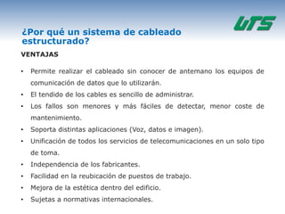 ¿Por qué un sistema de cableado
estructurado?
VENTAJAS

•   Permite realizar el cableado sin conocer de antemano los equipos de
    comunicación de datos que lo utilizarán.
•   El tendido de los cables es sencillo de administrar.
•   Los fallos son menores y más fáciles de detectar, menor coste de
    mantenimiento.
•   Soporta distintas aplicaciones (Voz, datos e imagen).
•   Unificación de todos los servicios de telecomunicaciones en un solo tipo
    de toma.
•   Independencia de los fabricantes.
•   Facilidad en la reubicación de puestos de trabajo.
•   Mejora de la estética dentro del edificio.
•   Sujetas a normativas internacionales.
 
