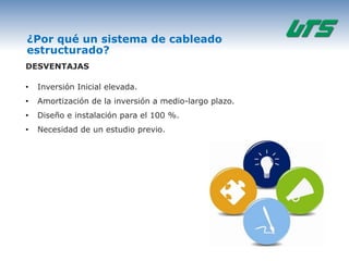 ¿Por qué un sistema de cableado
estructurado?
DESVENTAJAS

•   Inversión Inicial elevada.
•   Amortización de la inversión a medio-largo plazo.
•   Diseño e instalación para el 100 %.
•   Necesidad de un estudio previo.
 