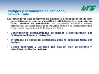 Códigos y estándares de cableado
estructurado
Los estándares son conjuntos de normas o procedimientos de uso
  generalizado, o que se especifican oficialmente, y que sirven
  como modelo de excelencia. Un proveedor especifica ciertos
  estándares. Los estándares de la industria admiten la interoperabilidad
  entre varios proveedores de la siguiente forma:

•   Descripciones estandarizadas de medios y configuración del
    cableado backbone y horizontal.

•   Interfaces de conexión estándares para la conexión física del
    equipo.

•   Diseño coherente y uniforme que siga un plan de sistema y
    principios de diseño básicos.
 