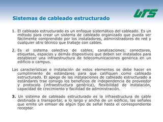 Sistemas de cableado estructurado

1. El cableado estructurado es un enfoque sistemático del cableado. Es un
   método para crear un sistema de cableado organizado que pueda ser
   fácilmente comprendido por los instaladores, administradores de red y
   cualquier otro técnico que trabaje con cables.

2. Es el sistema colectivo de cables, canalizaciones, conectores,
   etiquetas, espacios y demás dispositivos que deben ser instalados para
   establecer una infraestructura de telecomunicaciones genérica en un
   edificio o campus.

Las características e instalación de estos elementos se debe hacer en
   cumplimiento de estándares para que califiquen como cableado
   estructurado. El apego de las instalaciones de cableado estructurado a
   estándares trae consigo los beneficios de independencia de proveedor
   y protocolo (infraestructura genérica), flexibilidad de instalación,
   capacidad de crecimiento y facilidad de administración.

3. Un sistema de cableado estructurado es la infraestructura de cable
   destinada a transportar, a lo largo y ancho de un ediﬁcio, las señales
   que emite un emisor de algún tipo de señal hasta el correspondiente
   receptor.
 