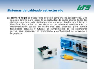 Sistemas de cableado estructurado

La primera regla es buscar una solución completa de conectividad. Una
  solución óptima para lograr la conectividad de redes abarca todos los
  sistemas que han sido diseñados para conectar, tender, administrar e
  identificar los cables en los sistemas de cableado estructurado. La
  implementación basada en estándares está diseñada para admitir
  tecnologías actuales y futuras. El cumplimiento de los estándares
  servirá para garantizar el rendimiento y confiabilidad del proyecto a
  largo plazo.
 