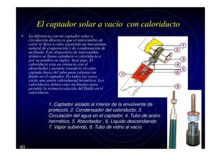 El captador solar a vacío con caloriducto
•

La diferencia con un captador solar a
circulación directa es que el intercambio de
calor se lleva a cabo siguiendo un mecanismo
natural de evaporación y de condensación de
un fluido. Este dispositivo de intercambio
térmico se llama caloducto o caloriducto o
por su nombre en ingles: heat pipe. El
caloriducto esta en contacto con el
absorbedor y permite transferir el calor
captado fuera del tubo para calentar un
fluido en el captador. En todos los casos
existe una unión vidrio/metal hermética. Los
caloriductos deben estar inclinados para
permitir la termocirculación del fluido en el
caloriducto.

1. Captador aislado al interior de la envolvente de
protecció, 2. Condensador del caloriducto, 3.
Circulación del agua en el captador, 4. Tubo de acero
hermético, 5. Absorbedor , 6. Liquido descendiendo
7. Vapor subiendo, 8. Tubo de vidrio al vacío

90

 