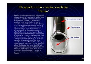 El captador solar a vacío con efecto
"Termo"
En esta tecnología se aplica el principio de
una envolvente al vacío que se utiliza para
conservar bebidas calientes, conocida
como botella Termos. El tubo interior
funciona como absorbedor, ya que su
superficie es tratada para ser absorbente y
selectiva, emitiendo poca radiación en el
infrarrojo. El calor es trasmitido fuera de
la envolvente al vacío del tubo por la
circulación de un fluido en contacto el
absorbedor o por un caloriducto. A este
tipo de captador también se le conoce con
el nombre de “Sydney”, debido a que esta
técnica fue desarrollada por primera vez
en la Universidad de Sydney en Australia.
Actualmente es una tecnología china,
considerada como "Hi-Tech" , en Europa,
representando cerca del 65% del mercado
chino. Su fabricacion se ha simplificado,
ya que no hay soldaduras vidrio/metal. Sin
embargo, son frágiles en la parte de su
unión con el termotanque, en donde la
parte exterior e interior de cada tubo se
juntan.

Recubrimiento selectivo

Tubo exterior

Tubo interior

95

 