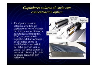 Captadores solares al vacío con
concentración óptica
Conductor
del calor

• En algunos casos se
integra a este tipo de
capatadores los reflectores
del tipo de concentradores
parabólicos compuestos,
CPC, ya que como la
superficie del absorbedor
es cilíndrica cubre la
totalidad de la superficie
del tubo interior. Así la
cara al sol puede captar la
radiación directa y la parte
oculta la radiación por
reflexión.

Tubo al vacío
reflector

Superficie
selectiva

 