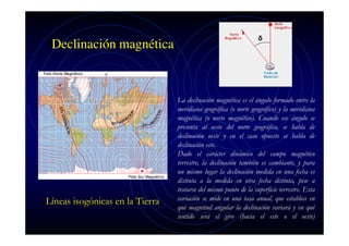 Declinación magnética

Líneas isogónicas en la Tierra

La declinación magnética es el ángulo formado entre la
meridiana geográfica (o norte geográfico) y la meridiana
magnética (o norte magnético). Cuando ese ángulo se
presenta al oeste del norte geográfico, se habla de
declinación oeste y en el caso opuesto se habla de
declinación este.
Dado el carácter dinámico del campo magnético
terrestre, la declinación también es cambiante, y para
un mismo lugar la declinación medida en una fecha es
distinta a la medida en otra fecha distinta, pese a
tratarse del mismo punto de la superficie terrestre. Esta
variación se mide en una tasa anual, que establece en
qué magnitud angular la declinación variará y en qué
sentido será el giro (hacia el este o el oeste)

 