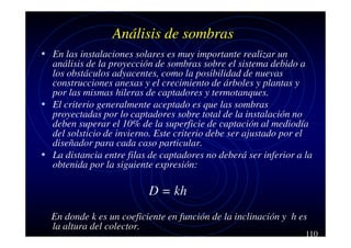 Análisis de sombras
• En las instalaciones solares es muy importante realizar un

análisis de la proyección de sombras sobre el sistema debido a
los obstáculos adyacentes, como la posibilidad de nuevas
construcciones anexas y el crecimiento de árboles y plantas y
por las mismas hileras de captadores y termotanques.
• El criterio generalmente aceptado es que las sombras
proyectadas por lo captadores sobre total de la instalación no
deben superar el 10% de la superficie de captación al mediodía
del solsticio de invierno. Este criterio debe ser ajustado por el
diseñador para cada caso particular.
• La distancia entre filas de captadores no deberá ser inferior a la
obtenida por la siguiente expresión:

D = kh
En donde k es un coeficiente en función de la inclinación y h es
la altura del colector.

110

 