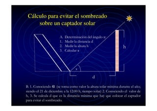 Cálculo para evitar el sombreado
sobre un captador solar
A.
1.
2.
3.

Determinación del ángulo α:
Medir la distancia d
Medir la altura h
Calcular α

h

α

d
B. 1. Conociendo α (se toma como valor la altura solar mínima durante el año;
siendo el 21 de diciembre a la 12:00 h, tiempo solar) 2. Conociendo el valor de
h, 3. Se calcula d que es la distancia mínima que hay que colocar el captador
para evitar el sombreado.

 